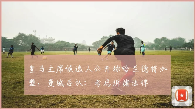 皇马主席候选人公开称哈兰德将加盟,曼城否认:考虑诉诸法律