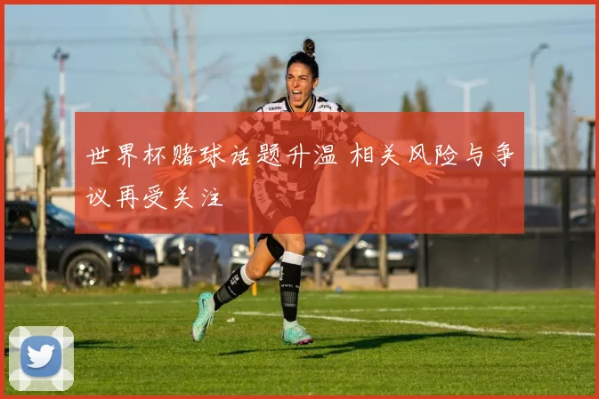 世界杯赌球话题升温 相关风险与争议再受关注