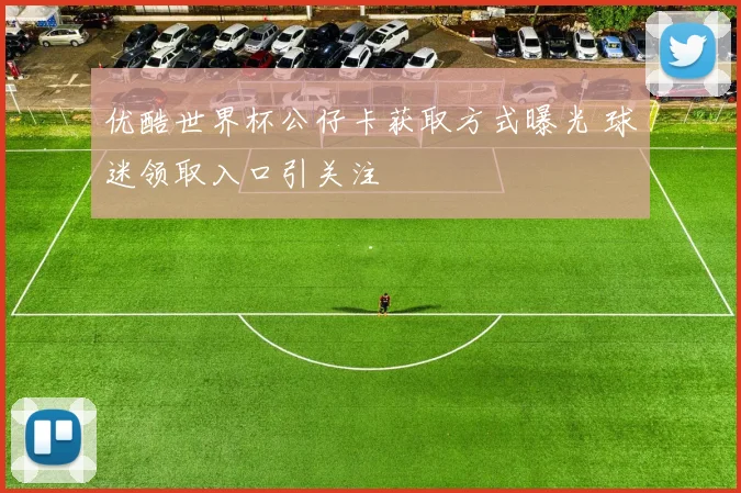 优酷世界杯公仔卡获取方式曝光 球迷领取入口引关注