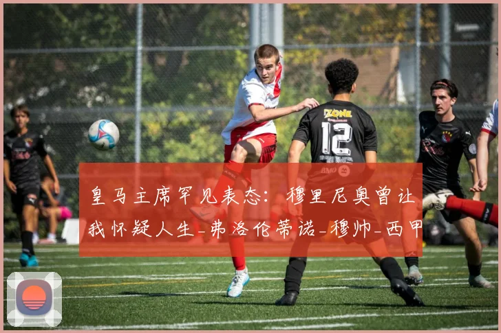 皇马主席罕见表态:穆里尼奥曾让我怀疑人生_弗洛伦蒂诺_穆帅_西甲