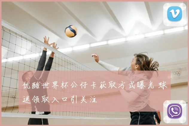 优酷世界杯公仔卡获取方式曝光 球迷领取入口引关注