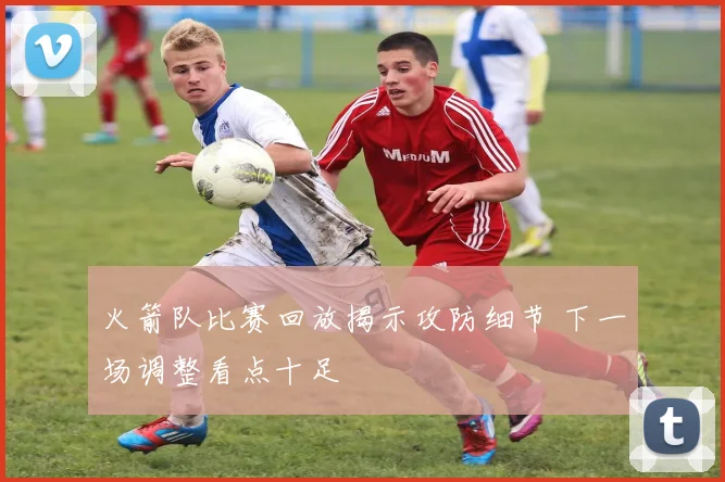 火箭队比赛回放揭示攻防细节 下一场调整看点十足