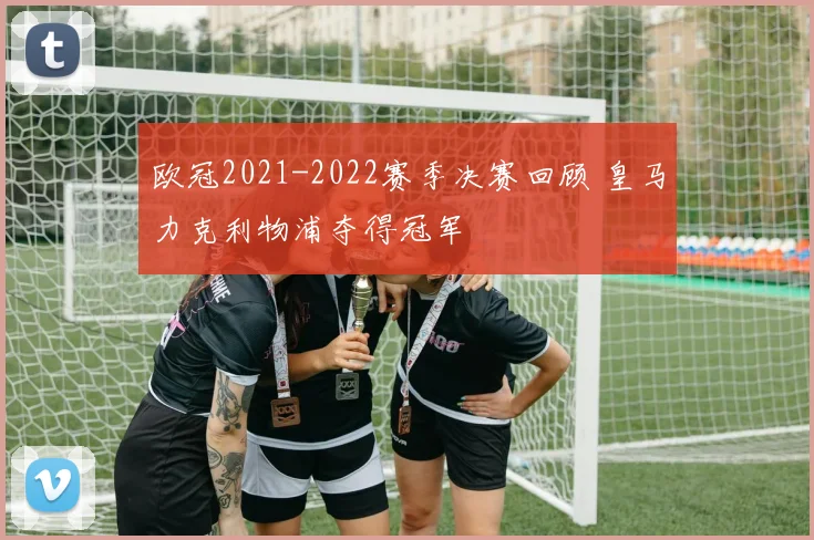 欧冠2021-2022赛季决赛回顾 皇马力克利物浦夺得冠军
