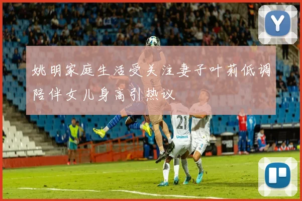 姚明家庭生活受关注妻子叶莉低调陪伴女儿身高引热议