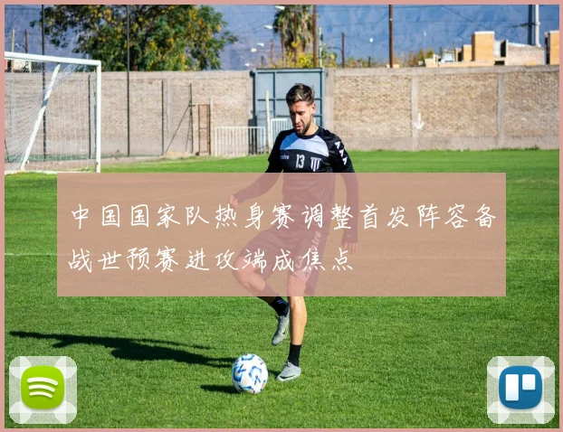 中国国家队热身赛调整首发阵容备战世预赛进攻端成焦点