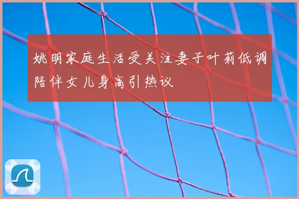 姚明家庭生活受关注妻子叶莉低调陪伴女儿身高引热议