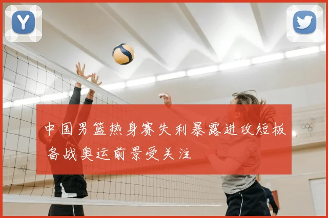 中国男篮热身赛失利暴露进攻短板 备战奥运前景受关注