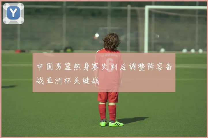 中国男篮热身赛失利后调整阵容备战亚洲杯关键战