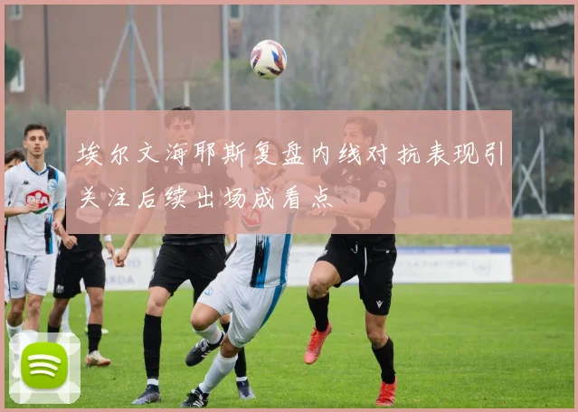 埃尔文海耶斯复盘内线对抗表现引关注后续出场成看点