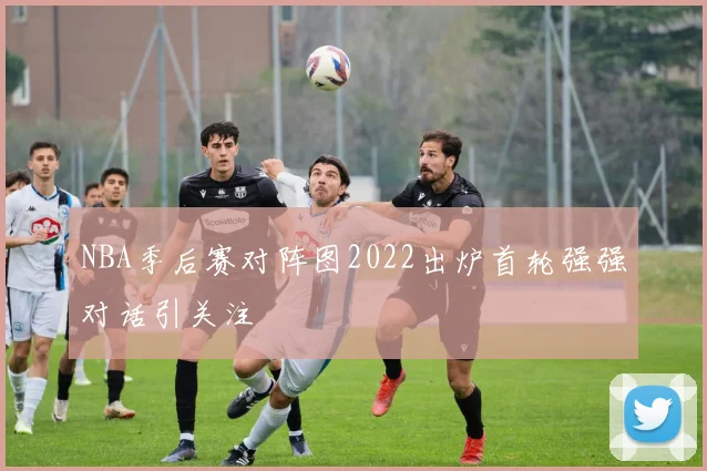 NBA季后赛对阵图2022出炉首轮强强对话引关注