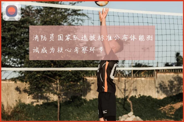 消防员国家队选拔标准公布体能测试成为核心考察环节