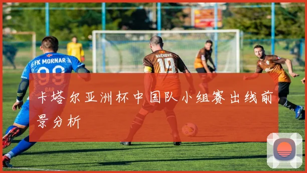 卡塔尔亚洲杯中国队小组赛出线前景分析