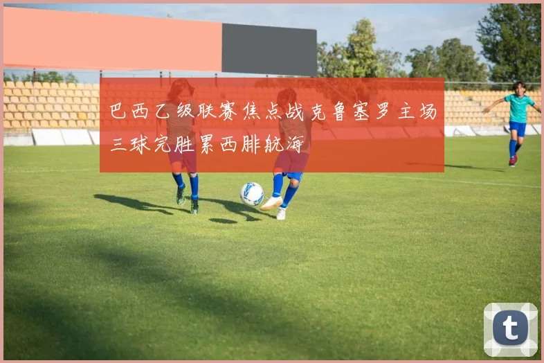 巴西乙级联赛焦点战克鲁塞罗主场三球完胜累西腓航海