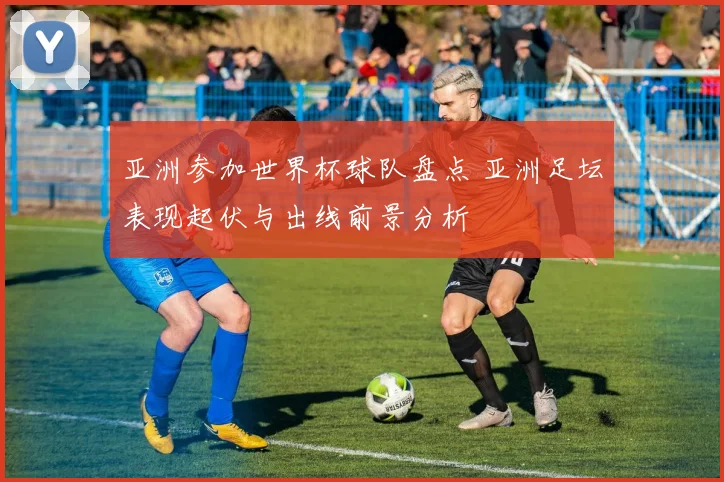 亚洲参加世界杯球队盘点 亚洲足坛表现起伏与出线前景分析