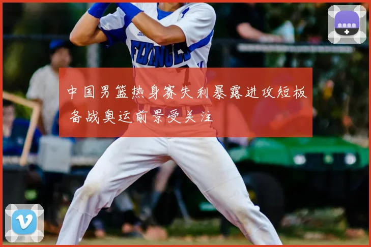 中国男篮热身赛失利暴露进攻短板 备战奥运前景受关注