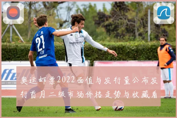 奥运邮票2022面值与发行量公布发行首月二级市场价格走势与收藏看点