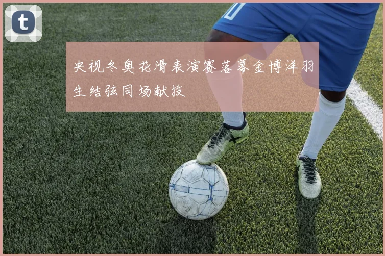 央视冬奥花滑表演赛落幕金博洋羽生结弦同场献技